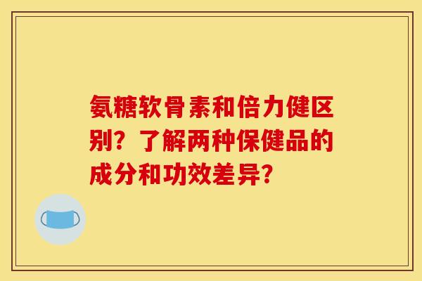 氨糖软骨素和倍力健区别?了解两种保健品的成分和功效差异?-第1张图片-关节骑士 氨糖软骨素和倍力健区别?了解两种保健品的成分和功效差异?-第1张图片-关节骑士