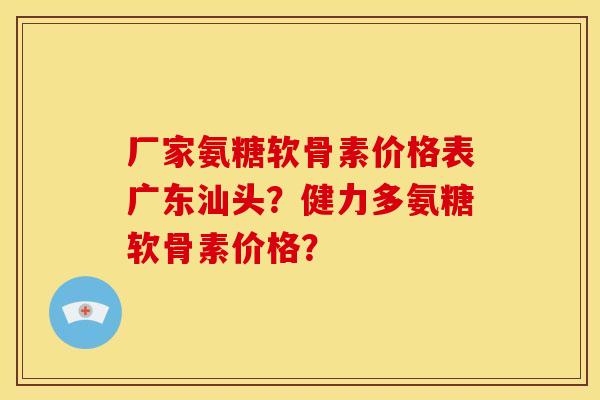 厂家氨糖软骨素价格表广东汕头？健力多氨糖软骨素价格？