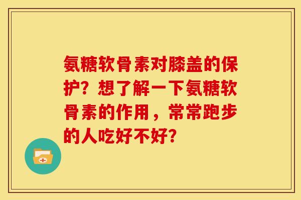 氨糖软骨素对膝盖的保护？想了解一下氨糖软骨素的作用，常常跑步的人吃好不好？