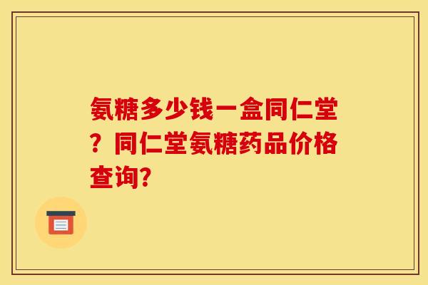 氨糖多少钱一盒同仁堂？同仁堂氨糖药品价格查询？-第1张图片-关节骑士