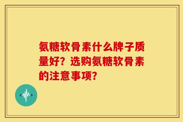 氨糖软骨素什么牌子质量好？选购氨糖软骨素的注意事项？