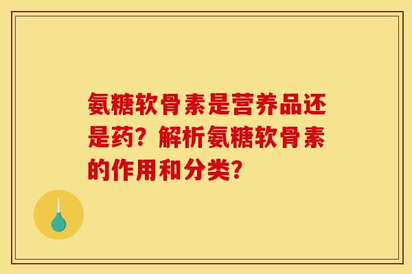 氨糖软骨素是营养品还是药？解析氨糖软骨素的作用和分类？