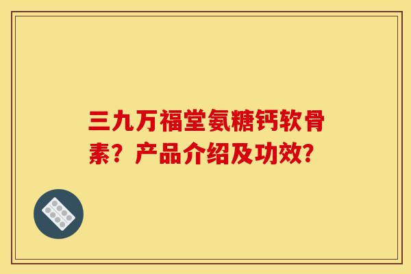 三九万福堂氨糖钙软骨素？产品介绍及功效？