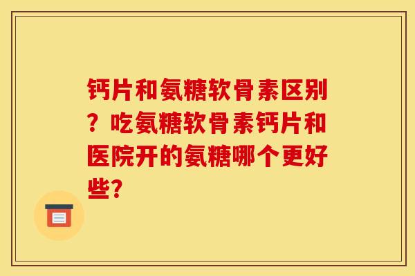钙片和氨糖软骨素区别？吃氨糖软骨素钙片和医院开的氨糖哪个更好些？