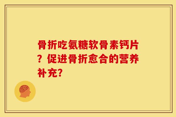 骨折吃氨糖软骨素钙片？促进骨折愈合的营养补充？