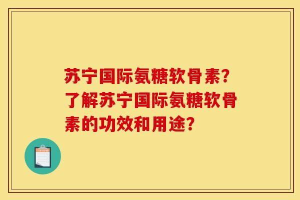 苏宁国际氨糖软骨素？了解苏宁国际氨糖软骨素的功效和用途？