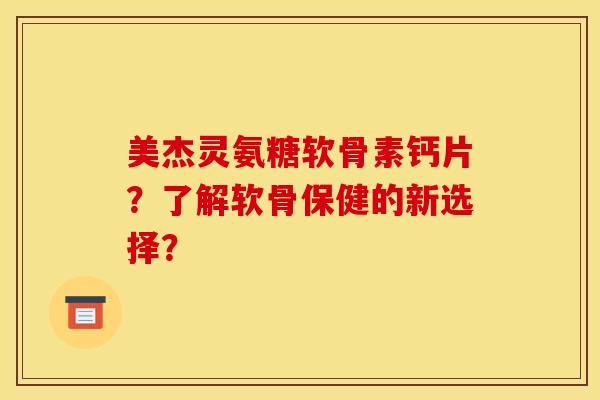 美杰灵氨糖软骨素钙片？了解软骨保健的新选择？