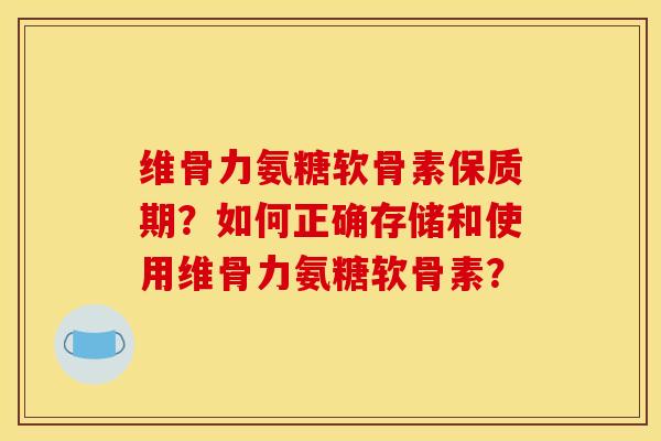 维骨力氨糖软骨素保质期？如何正确存储和使用维骨力氨糖软骨素？