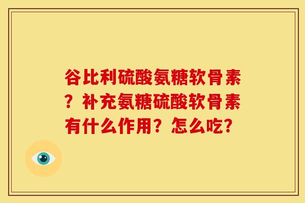 谷比利硫酸氨糖软骨素？补充氨糖硫酸软骨素有什么作用？怎么吃？