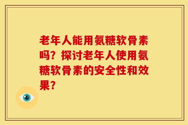 老年人能用氨糖软骨素吗？探讨老年人使用氨糖软骨素的安全性和效果？