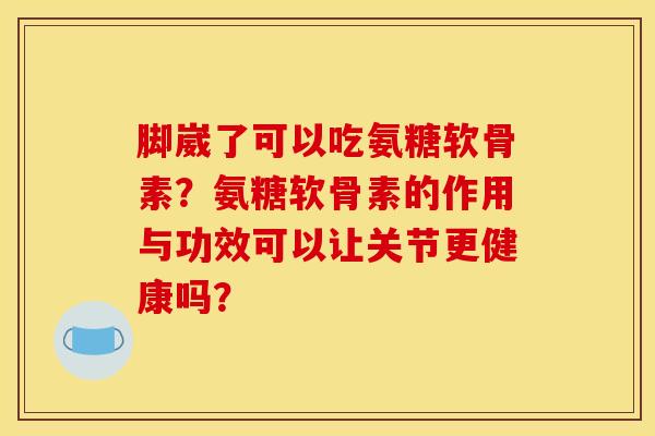 脚崴了可以吃氨糖软骨素？氨糖软骨素的作用与功效可以让关节更健康吗？