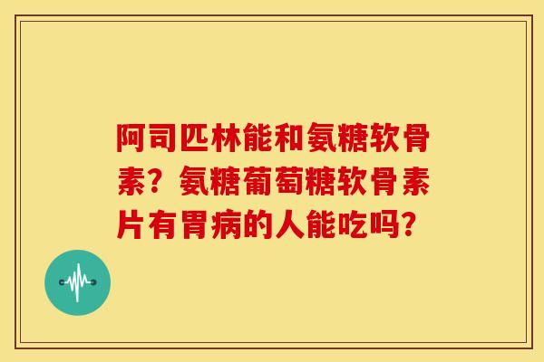 阿司匹林能和氨糖软骨素？氨糖葡萄糖软骨素片有胃病的人能吃吗？