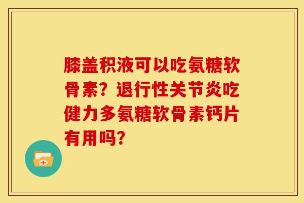 膝盖积液可以吃氨糖软骨素？退行性关节炎吃健力多氨糖软骨素钙片有用吗？