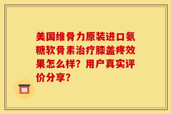 美国维骨力原装进口氨糖软骨素治疗膝盖疼效果怎么样？用户真实评价分享？