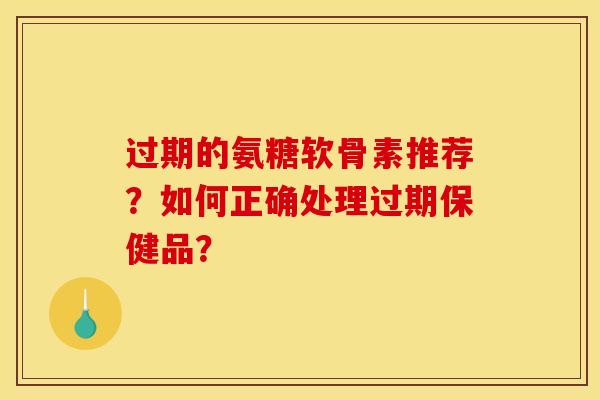 过期的氨糖软骨素推荐？如何正确处理过期保健品？