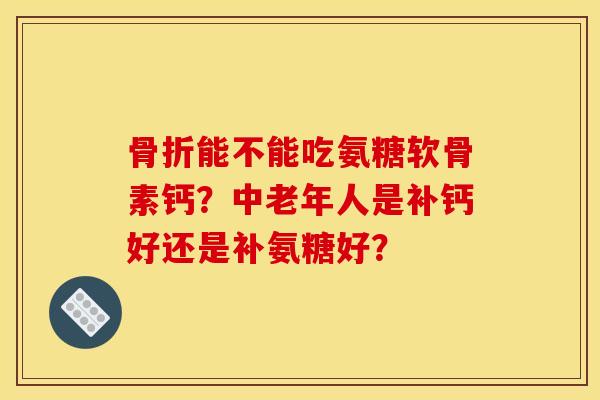 骨折能不能吃氨糖软骨素钙？中老年人是补钙好还是补氨糖好？