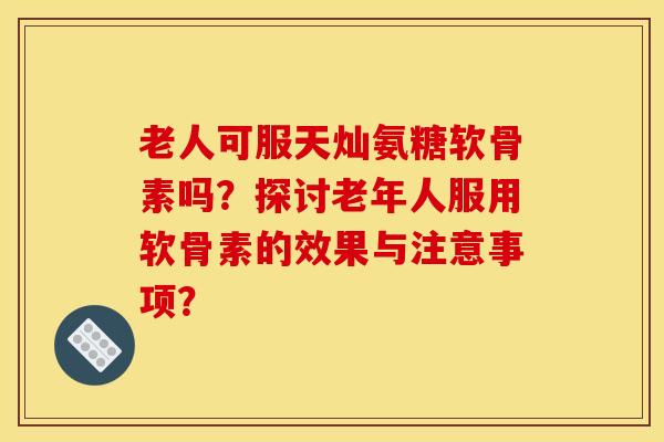 老人可服天灿氨糖软骨素吗？探讨老年人服用软骨素的效果与注意事项？