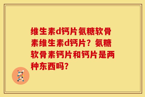 维生素d钙片氨糖软骨素维生素d钙片？氨糖软骨素钙片和钙片是两种东西吗？