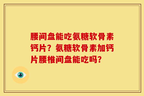 腰间盘能吃氨糖软骨素钙片？氨糖软骨素加钙片腰椎间盘能吃吗？