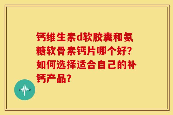 钙维生素d软胶囊和氨糖软骨素钙片哪个好？如何选择适合自己的补钙产品？