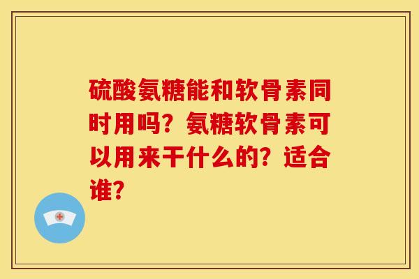 硫酸氨糖能和软骨素同时用吗？氨糖软骨素可以用来干什么的？适合谁？