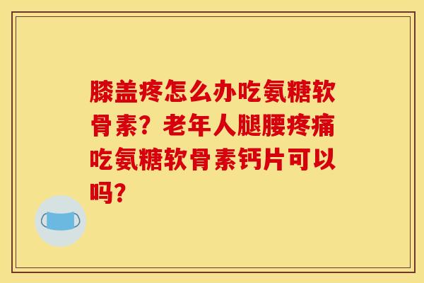 膝盖疼怎么办吃氨糖软骨素？老年人腿腰疼痛吃氨糖软骨素钙片可以吗？