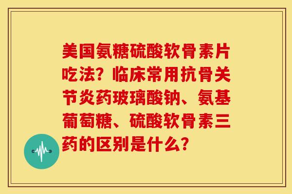 美国氨糖硫酸软骨素片吃法？临床常用抗骨关节炎药玻璃酸钠、氨基葡萄糖、硫酸软骨素三药的区别是什么？