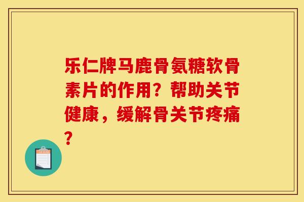 乐仁牌马鹿骨氨糖软骨素片的作用？帮助关节健康，缓解骨关节疼痛？
