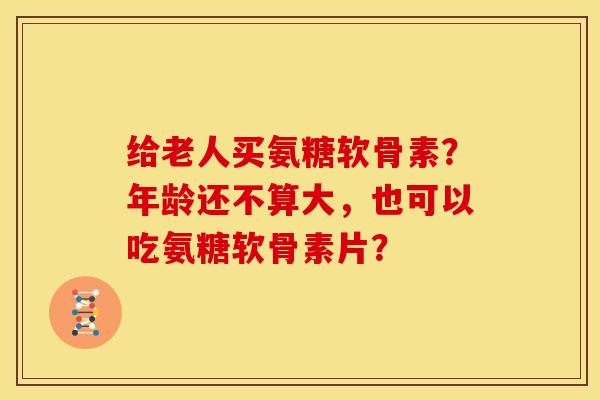 给老人买氨糖软骨素？年龄还不算大，也可以吃氨糖软骨素片？-第1张图片-关节骑士
