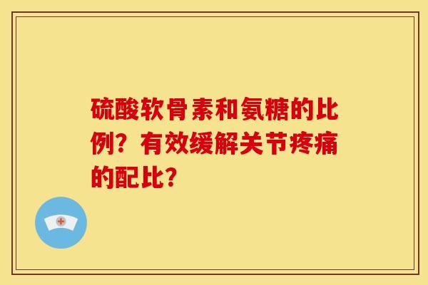 硫酸软骨素和氨糖的比例？有效缓解关节疼痛的配比？