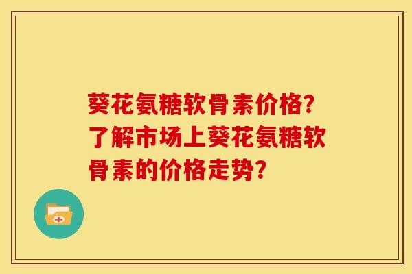 葵花氨糖软骨素价格？了解市场上葵花氨糖软骨素的价格走势？