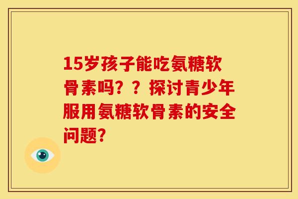 15岁孩子能吃氨糖软骨素吗？？探讨青少年服用氨糖软骨素的安全问题？