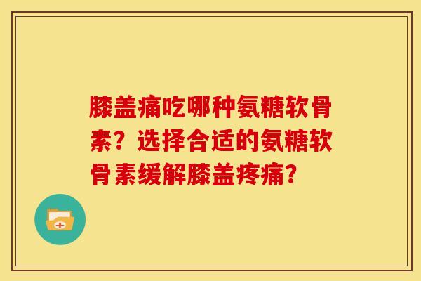 膝盖痛吃哪种氨糖软骨素？选择合适的氨糖软骨素缓解膝盖疼痛？