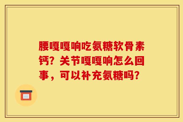 腰嘎嘎响吃氨糖软骨素钙？关节嘎嘎响怎么回事，可以补充氨糖吗？