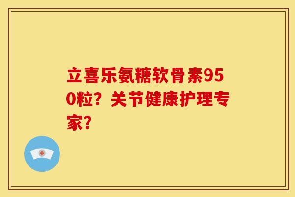 立喜乐氨糖软骨素950粒？关节健康护理专家？