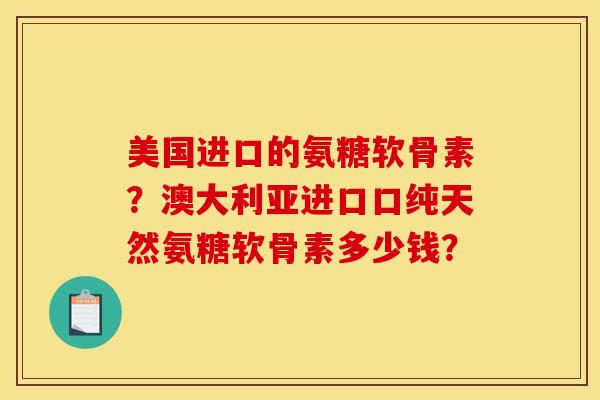 美国进口的氨糖软骨素？澳大利亚进口口纯天然氨糖软骨素多少钱？