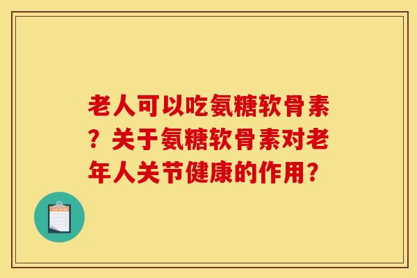 老人可以吃氨糖软骨素？关于氨糖软骨素对老年人关节健康的作用？