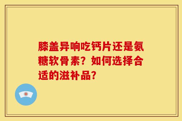 膝盖异响吃钙片还是氨糖软骨素？如何选择合适的滋补品？
