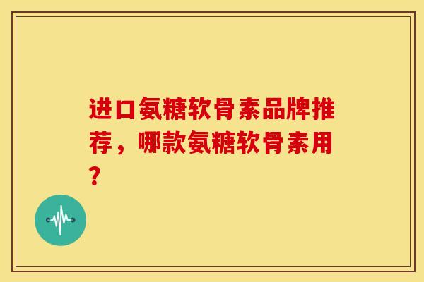 进口氨糖软骨素品牌推荐，哪款氨糖软骨素用？