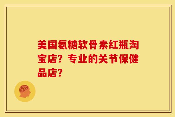 美国氨糖软骨素红瓶淘宝店？专业的关节保健品店？