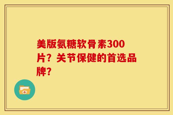 美版氨糖软骨素300片？关节保健的首选品牌？-第1张图片-关节骑士