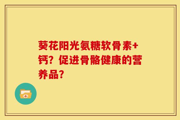 葵花阳光氨糖软骨素+钙？促进骨骼健康的营养品？