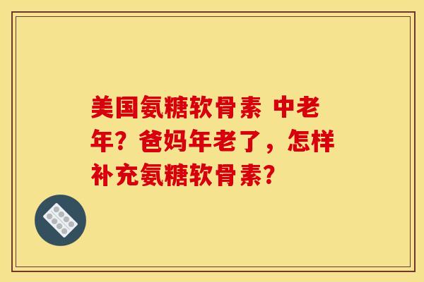 美国氨糖软骨素 中老年？爸妈年老了，怎样补充氨糖软骨素？