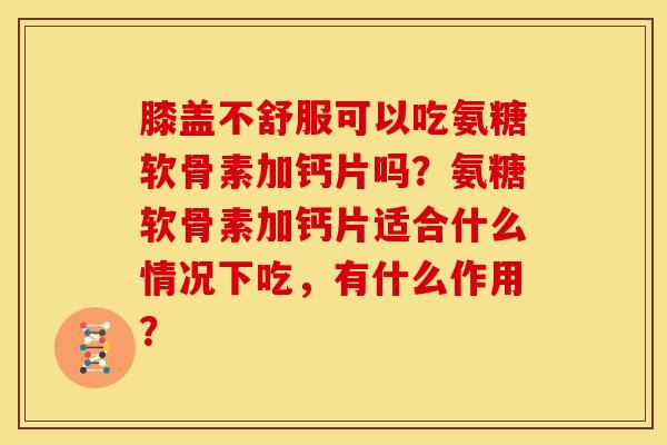 膝盖不舒服可以吃氨糖软骨素加钙片吗？氨糖软骨素加钙片适合什么情况下吃，有什么作用？