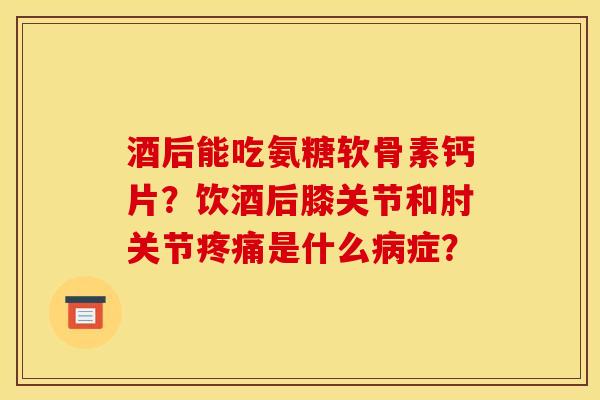 酒后能吃氨糖软骨素钙片？饮酒后膝关节和肘关节疼痛是什么病症？