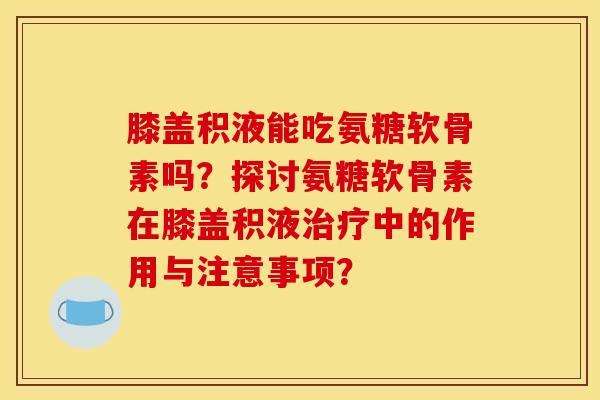 膝盖积液能吃氨糖软骨素吗？探讨氨糖软骨素在膝盖积液治疗中的作用与注意事项？-第1张图片-关节骑士
