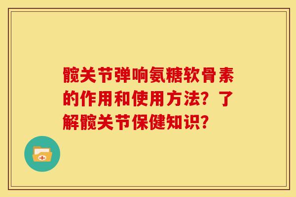 髋关节弹响氨糖软骨素的作用和使用方法？了解髋关节保健知识？