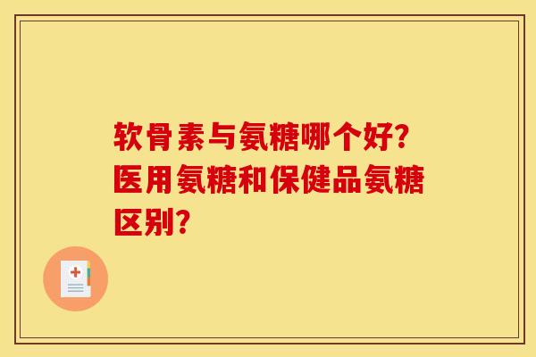 软骨素与氨糖哪个好？医用氨糖和保健品氨糖区别？