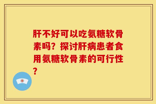 肝不好可以吃氨糖软骨素吗？探讨肝病患者食用氨糖软骨素的可行性？-第1张图片-关节骑士
