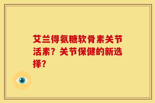 艾兰得氨糖软骨素关节活素?关节保健的新选择?-第1张图片-关节骑士 艾兰得氨糖软骨素关节活素?关节保健的新选择?-第1张图片-关节骑士